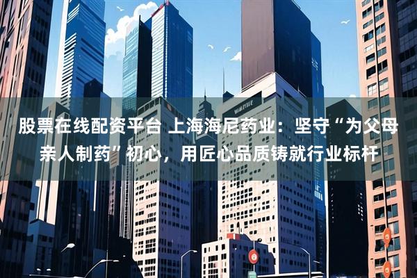 股票在线配资平台 上海海尼药业：坚守“为父母亲人制药”初心，用匠心品质铸就行业标杆
