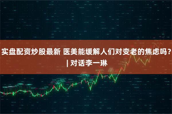 实盘配资炒股最新 医美能缓解人们对变老的焦虑吗？ | 对话李一琳