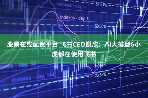 股票在线配资平台 飞书CEO谢欣：AI大模型6小虎都在使用飞书