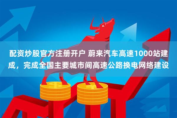 配资炒股官方注册开户 蔚来汽车高速1000站建成，完成全国主要城市间高速公路换电网络建设