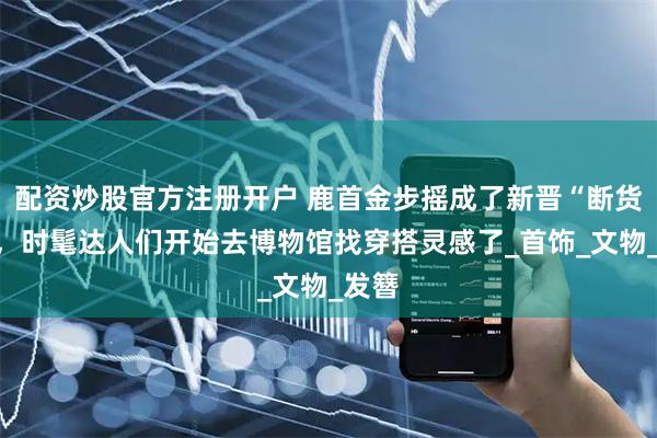 配资炒股官方注册开户 鹿首金步摇成了新晋“断货王”，时髦达人们开始去博物馆找穿搭灵感了_首饰_文物_发簪