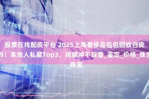 股票在线配资平台 2025上海奢侈品包包回收白皮书！本地人私藏Top3，闭眼冲不踩雷_鉴定_价格_珠宝