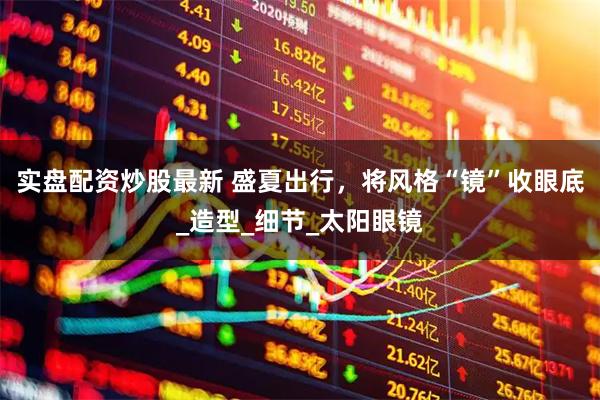实盘配资炒股最新 盛夏出行，将风格“镜”收眼底_造型_细节_太阳眼镜