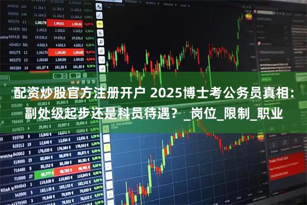 配资炒股官方注册开户 2025博士考公务员真相：副处级起步还是科员待遇？_岗位_限制_职业