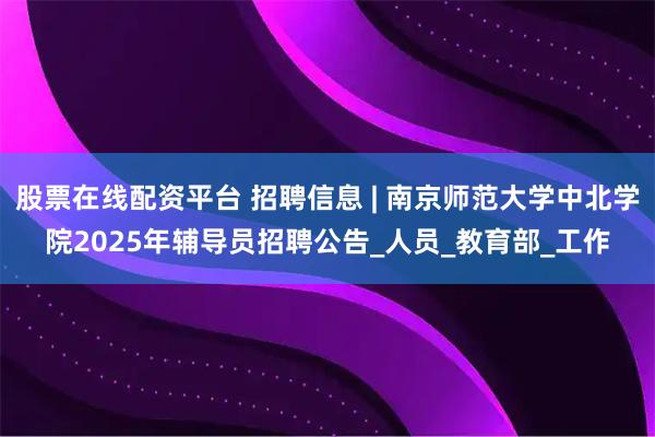 股票在线配资平台 招聘信息 | 南京师范大学中北学院2025年辅导员招聘公告_人员_教育部_工作