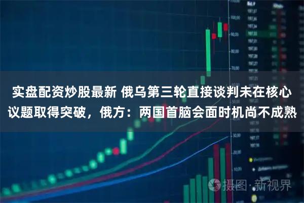 实盘配资炒股最新 俄乌第三轮直接谈判未在核心议题取得突破，俄方：两国首脑会面时机尚不成熟