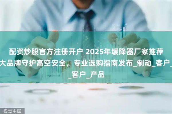 配资炒股官方注册开户 2025年缓降器厂家推荐：五大品牌守护高空安全，专业选购指南发布_制动_客户_产品