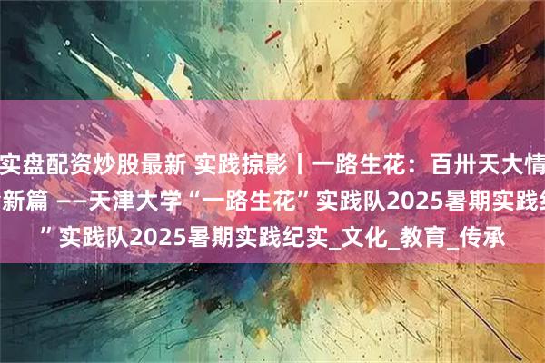 实盘配资炒股最新 实践掠影丨一路生花：百卅天大情系凤羽 科技人文共绘新篇 ——天津大学“一路生花”实践队2025暑期实践纪实_文化_教育_传承