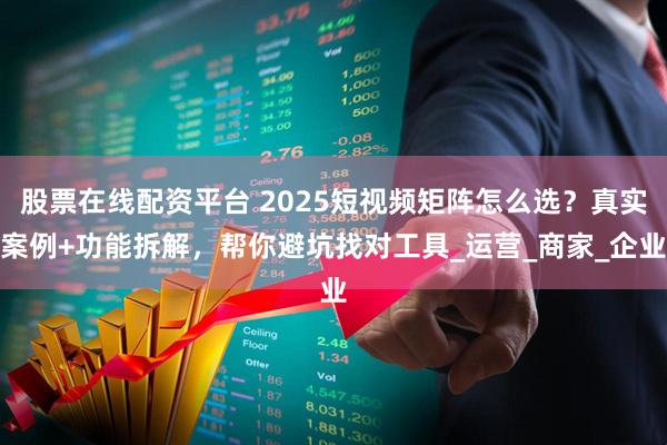 股票在线配资平台 2025短视频矩阵怎么选？真实案例+功能拆解，帮你避坑找对工具_运营_商家_企业