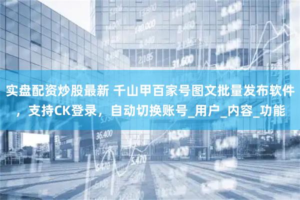 实盘配资炒股最新 千山甲百家号图文批量发布软件，支持CK登录，自动切换账号_用户_内容_功能