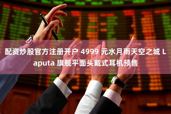 配资炒股官方注册开户 4999 元水月雨天空之城 Laputa 旗舰平面头戴式耳机预售