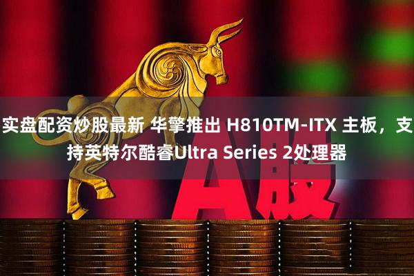 实盘配资炒股最新 华擎推出 H810TM-ITX 主板，支持英特尔酷睿Ultra Series 2处理器