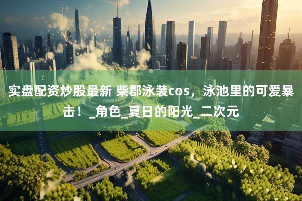 实盘配资炒股最新 柴郡泳装cos，泳池里的可爱暴击！_角色_夏日的阳光_二次元