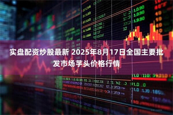 实盘配资炒股最新 2025年8月17日全国主要批发市场芋头价格行情
