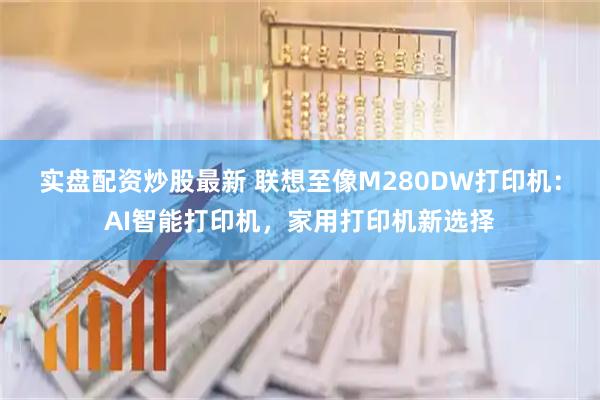 实盘配资炒股最新 联想至像M280DW打印机：AI智能打印机，家用打印机新选择