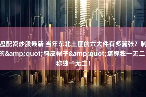 实盘配资炒股最新 当年东北土匪的六大件有多嚣张？制作的&quot;狗皮帽子&quot;堪称独一无二！