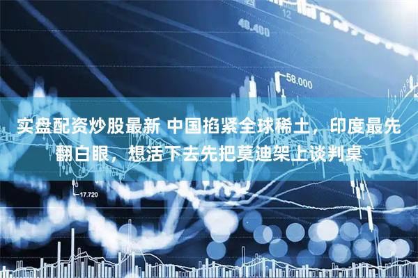 实盘配资炒股最新 中国掐紧全球稀土，印度最先翻白眼，想活下去先把莫迪架上谈判桌