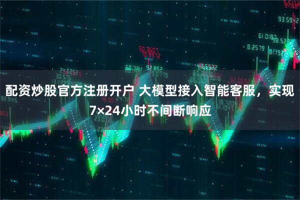 配资炒股官方注册开户 大模型接入智能客服，实现7×24小时不间断响应