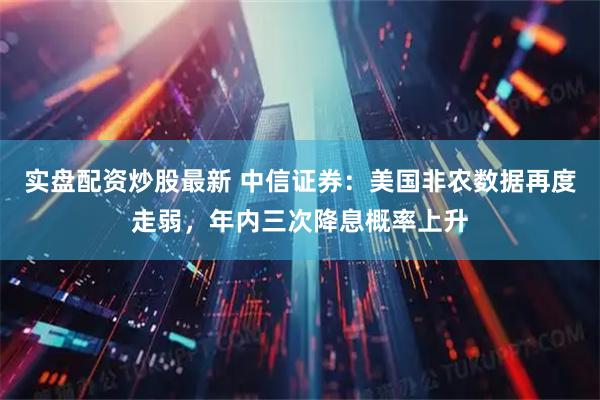 实盘配资炒股最新 中信证券：美国非农数据再度走弱，年内三次降息概率上升