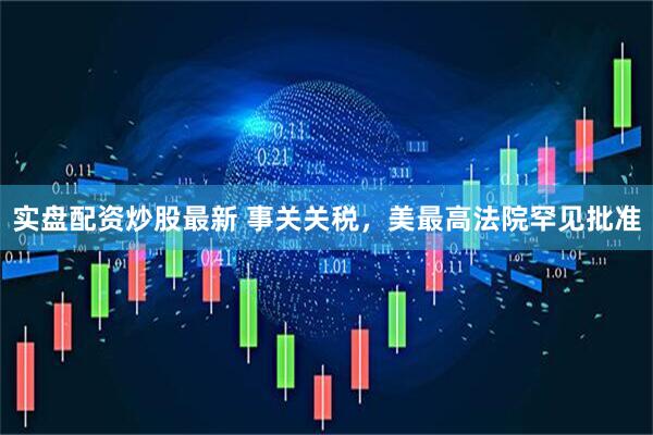 实盘配资炒股最新 事关关税，美最高法院罕见批准