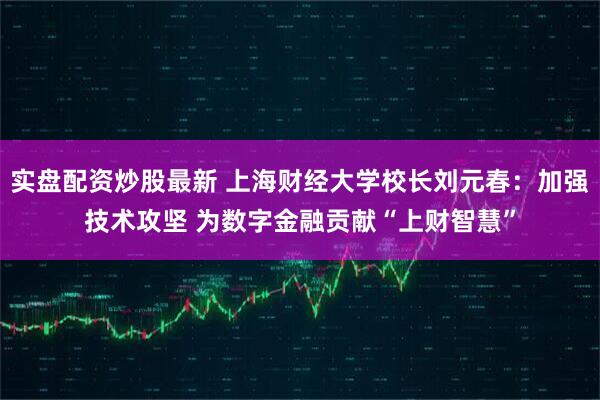 实盘配资炒股最新 上海财经大学校长刘元春：加强技术攻坚 为数字金融贡献“上财智慧”
