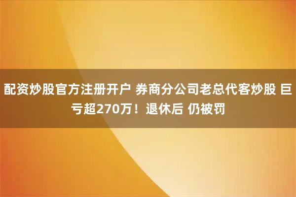 配资炒股官方注册开户 券商分公司老总代客炒股 巨亏超270万！退休后 仍被罚