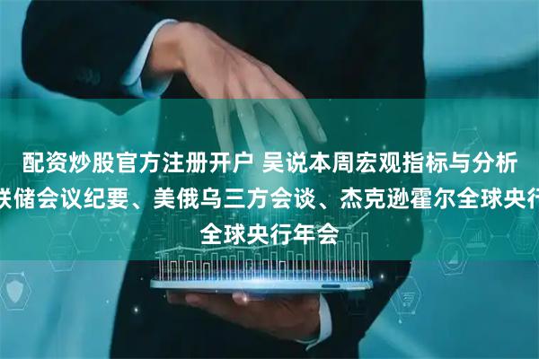配资炒股官方注册开户 吴说本周宏观指标与分析：美联储会议纪要、美俄乌三方会谈、杰克逊霍尔全球央行年会