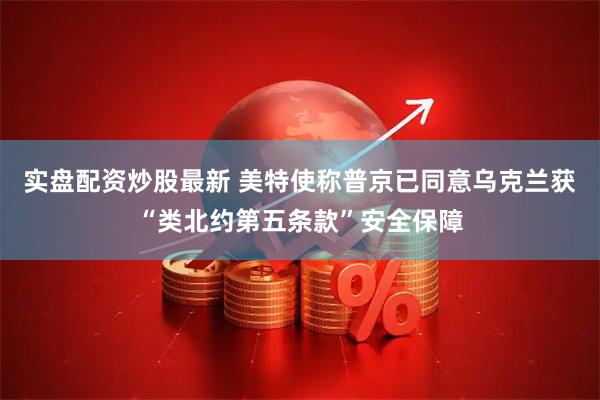 实盘配资炒股最新 美特使称普京已同意乌克兰获“类北约第五条款”安全保障