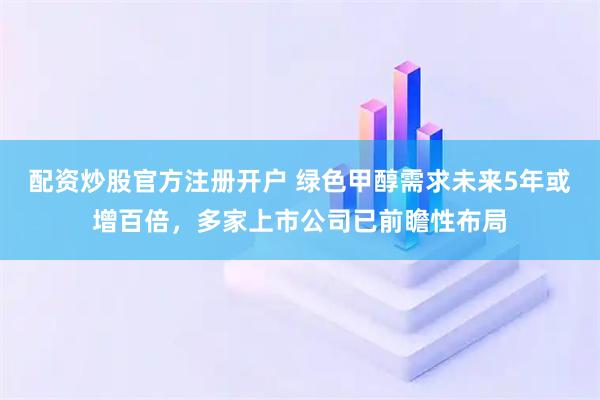 配资炒股官方注册开户 绿色甲醇需求未来5年或增百倍，多家上市公司已前瞻性布局