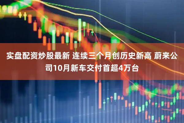 实盘配资炒股最新 连续三个月创历史新高 蔚来公司10月新车交付首超4万台