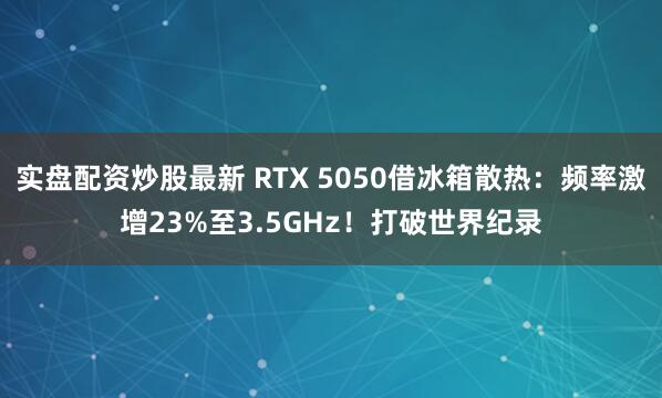 实盘配资炒股最新 RTX 5050借冰箱散热：频率激增23%至3.5GHz！打破世界纪录