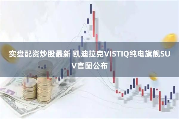 实盘配资炒股最新 凯迪拉克VISTIQ纯电旗舰SUV官图公布