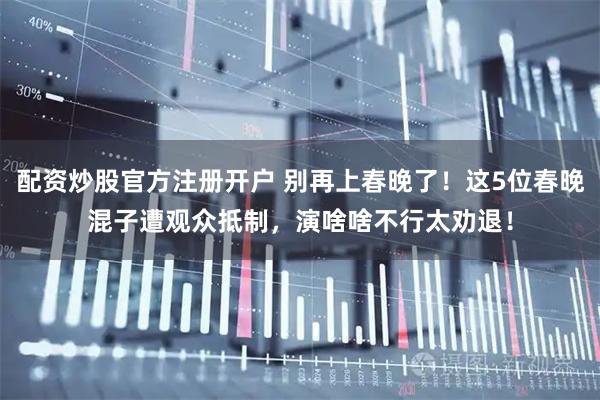 配资炒股官方注册开户 别再上春晚了！这5位春晚混子遭观众抵制，演啥啥不行太劝退！