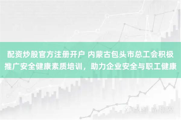 配资炒股官方注册开户 内蒙古包头市总工会积极推广安全健康素质培训，助力企业安全与职工健康