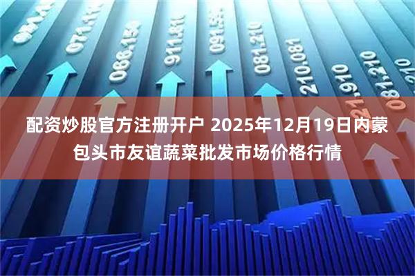 配资炒股官方注册开户 2025年12月19日内蒙包头市友谊蔬菜批发市场价格行情