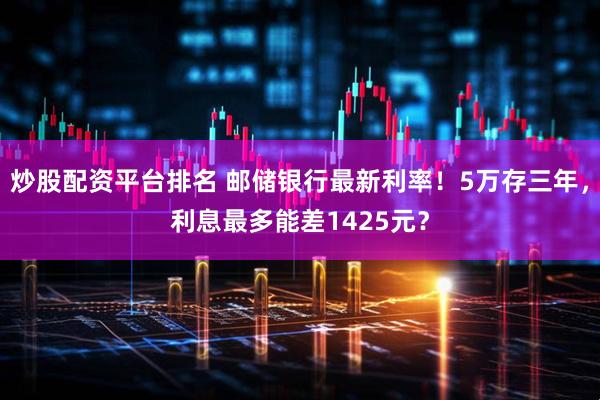 炒股配资平台排名 邮储银行最新利率！5万存三年，利息最多能差1425元？