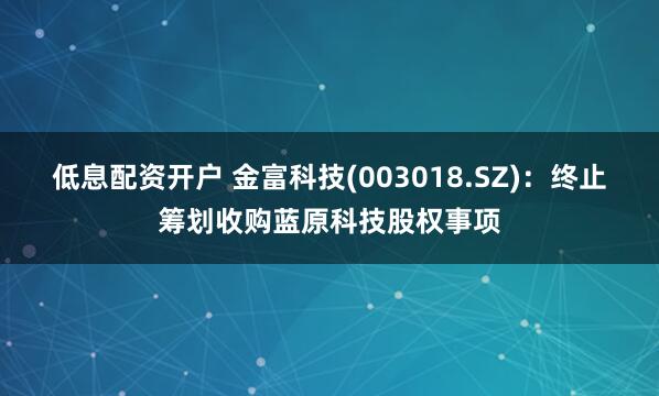 低息配资开户 金富科技(003018.SZ)：终止筹划收购蓝原科技股权事项