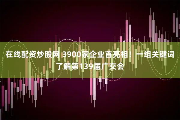 在线配资炒股网 3900家企业首亮相！一组关键词了解第139届广交会