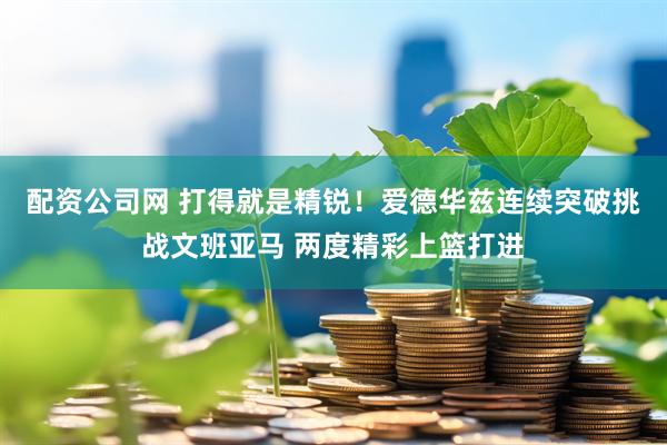 配资公司网 打得就是精锐！爱德华兹连续突破挑战文班亚马 两度精彩上篮打进