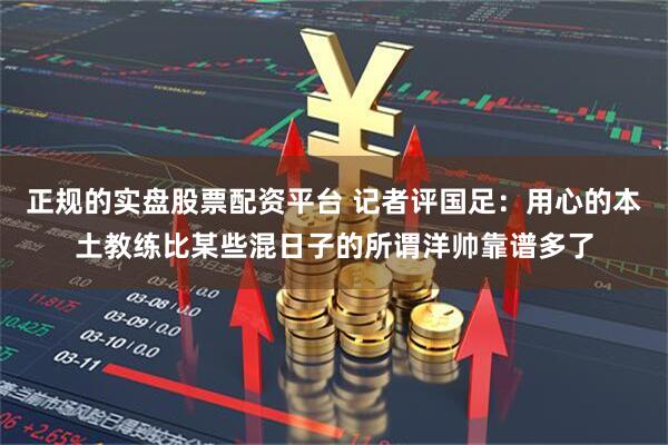 正规的实盘股票配资平台 记者评国足：用心的本土教练比某些混日子的所谓洋帅靠谱多了
