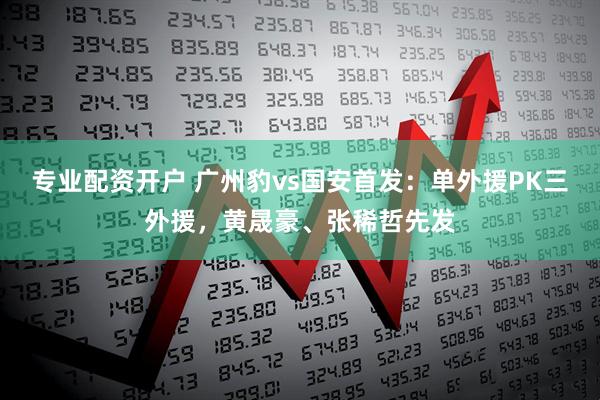专业配资开户 广州豹vs国安首发：单外援PK三外援，黄晟豪、张稀哲先发